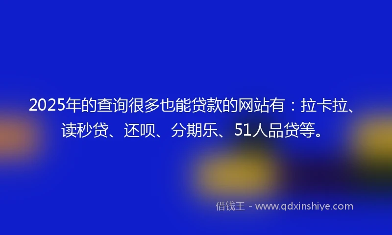 2025年的查询很多也能贷款的网站有：拉卡拉、读秒贷、还呗、分期乐、51人品贷等。