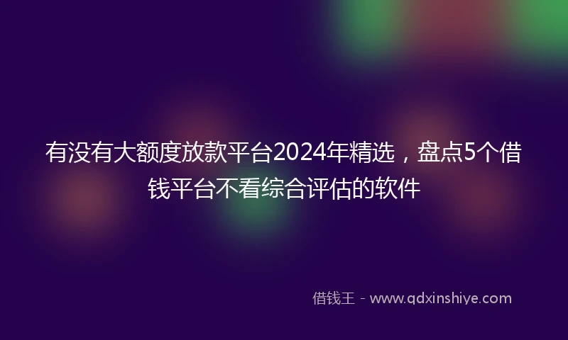 有没有大额度放款平台2024年精选，盘点5个借钱平台不看综合评估的软件