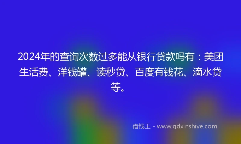 2024年的查询次数过多能从银行贷款吗有：美团生活费、洋钱罐、读秒贷、百度有钱花、滴水贷等。
