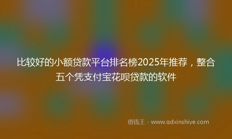比较好的小额贷款平台排名榜2025年推荐，整合五个凭支付宝花呗贷款的软件