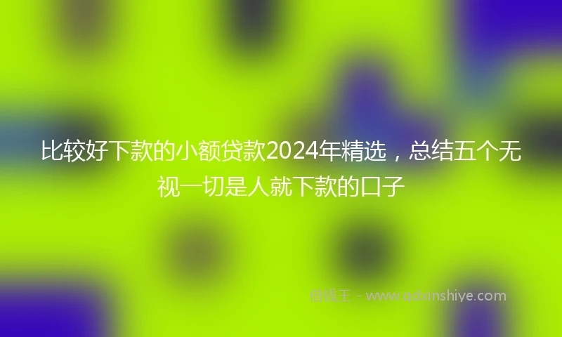 比较好下款的小额贷款2024年精选，总结五个无视一切是人就下款的口子