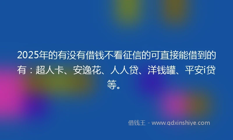 2025年的有没有借钱不看征信的可直接能借到的有：超人卡、安逸花、人人贷、洋钱罐、平安i贷等。