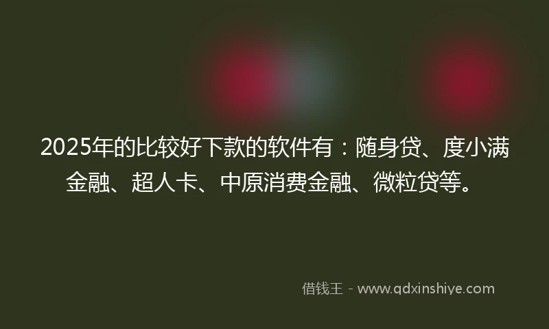 2025年的比较好下款的软件有：随身贷、度小满金融、超人卡、中原消费金融、微粒贷等。