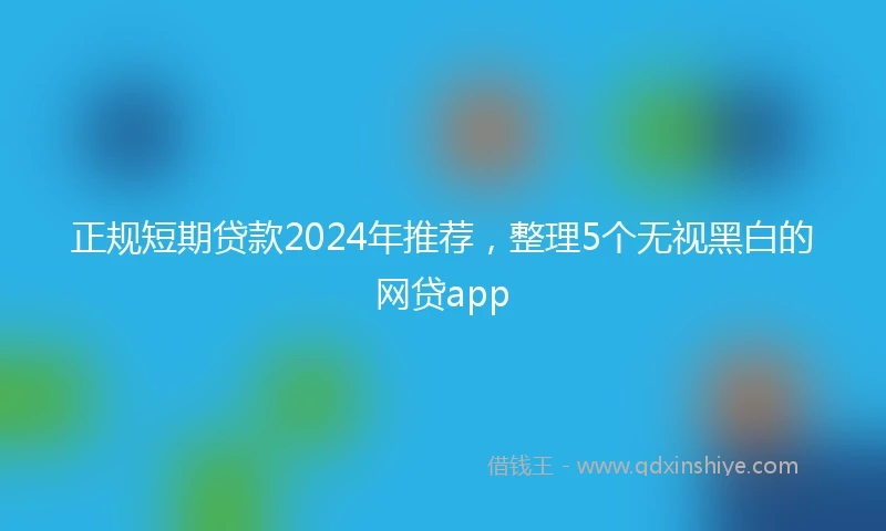 正规短期贷款2024年推荐，整理5个无视黑白的网贷app