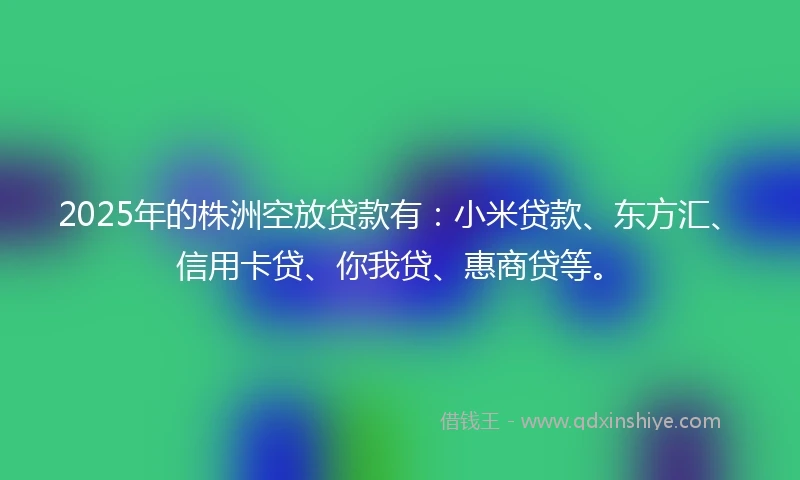 2025年的株洲空放贷款有:小米贷款、东方汇、信用卡贷、你我贷、惠商贷等。