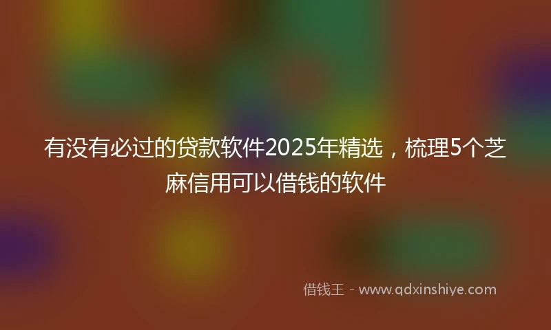 有没有必过的贷款软件2025年精选，梳理5个芝麻信用可以借钱的软件
