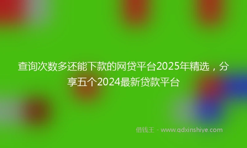 查询次数多还能下款的网贷平台2025年精选，分享五个2024最新贷款平台
