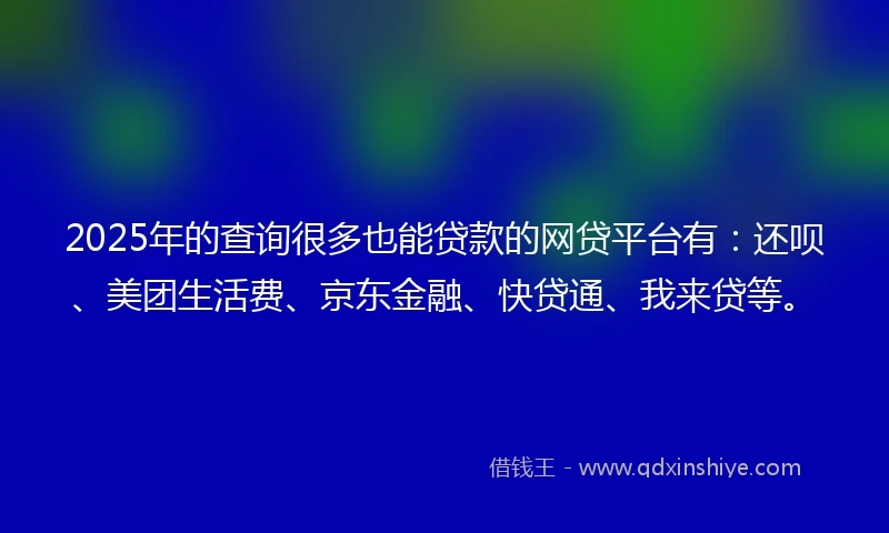 2025年的查询很多也能贷款的网贷平台有：还呗、美团生活费、京东金融、快贷通、我来贷等。