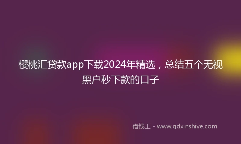 樱桃汇贷款app下载2024年精选，总结五个无视黑户秒下款的口子
