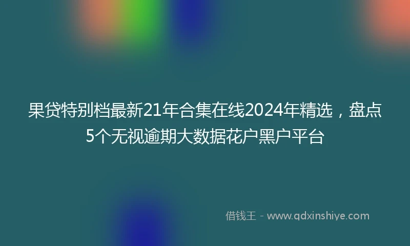 果贷特别档最新21年合集在线2024年精选，盘点5个无视逾期大数据花户黑户平台