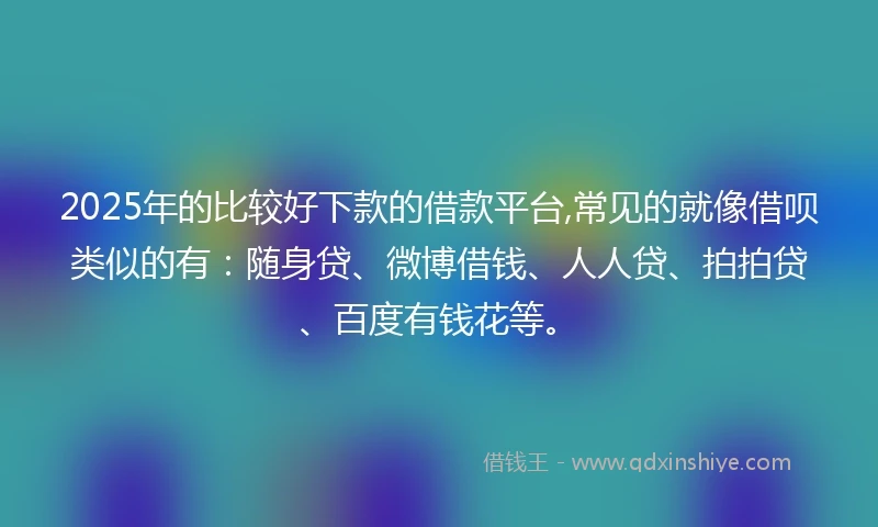 2025年的比较好下款的借款平台,常见的就像借呗类似的有：随身贷、微博借钱、人人贷、拍拍贷、百度有钱花等。
