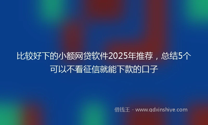 比较好下的小额网贷软件2025年推荐，总结5个可以不看征信就能下款的口子
