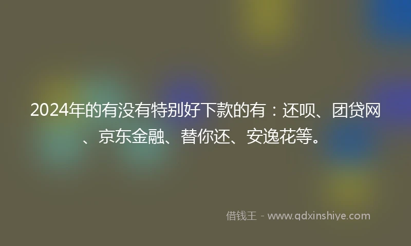 2024年的有没有特别好下款的有：还呗、团贷网、京东金融、替你还、安逸花等。