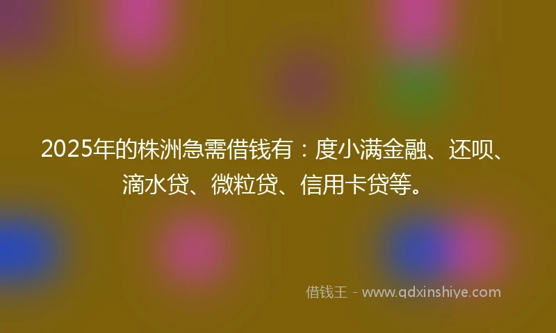 2025年的株洲急需借钱有：度小满金融、还呗、滴水贷、微粒贷、信用卡贷等。