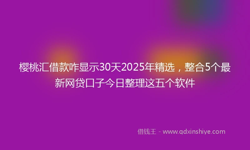 樱桃汇借款咋显示30天2025年精选，整合5个最新网贷口子今日整理这五个软件