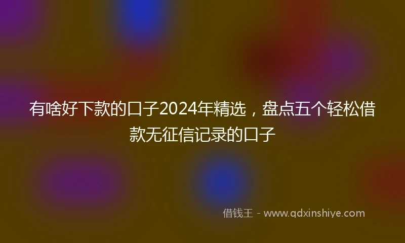 有啥好下款的口子2024年精选，盘点五个轻松借款无征信记录的口子
