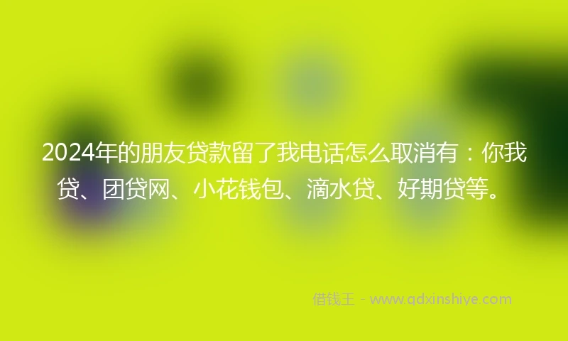 2024年的朋友贷款留了我电话怎么取消有:你我贷、团贷网、小花钱包、滴水贷、好期贷等。