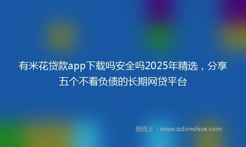 有米花贷款app下载吗安全吗2025年精选，分享五个不看负债的长期网贷平台