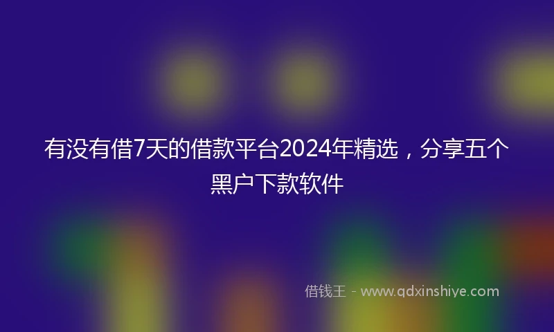 有没有借7天的借款平台2024年精选，分享五个黑户下款软件