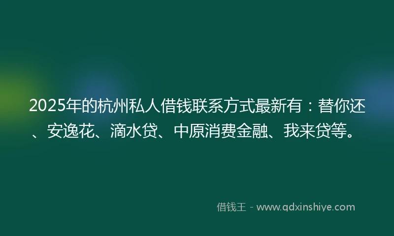 2025年的杭州私人借钱联系方式最新有：替你还、安逸花、滴水贷、中原消费金融、我来贷等。