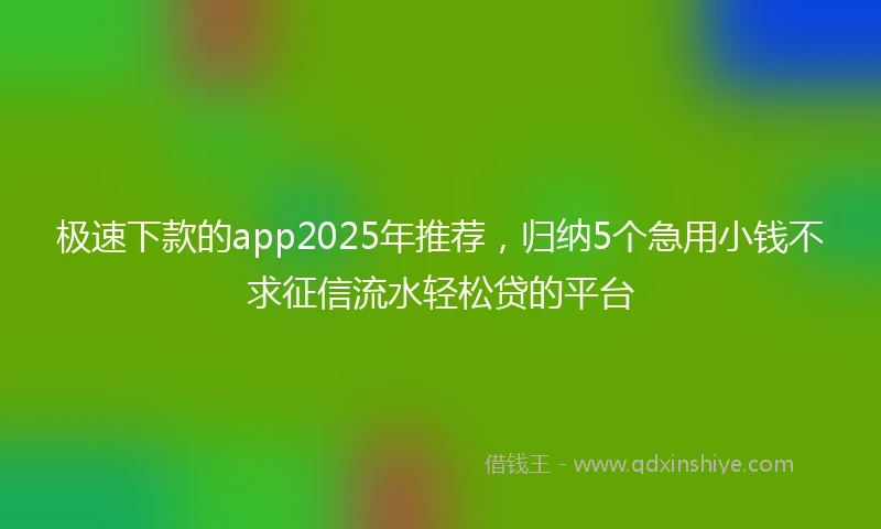 极速下款的app2025年推荐，归纳5个急用小钱不求征信流水轻松贷的平台