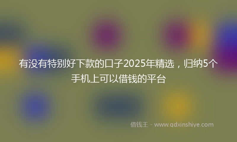 有没有特别好下款的口子2025年精选，归纳5个手机上可以借钱的平台