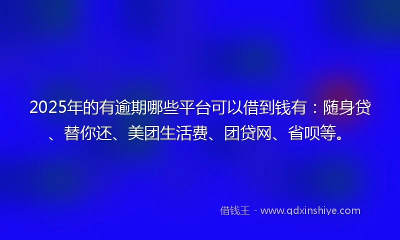 2025年的有逾期哪些平台可以借到钱有：随身贷、替你还、美团生活费、团贷网、省呗等。