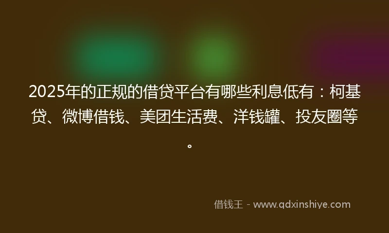 2025年的正规的借贷平台有哪些利息低有：柯基贷、微博借钱、美团生活费、洋钱罐、投友圈等。