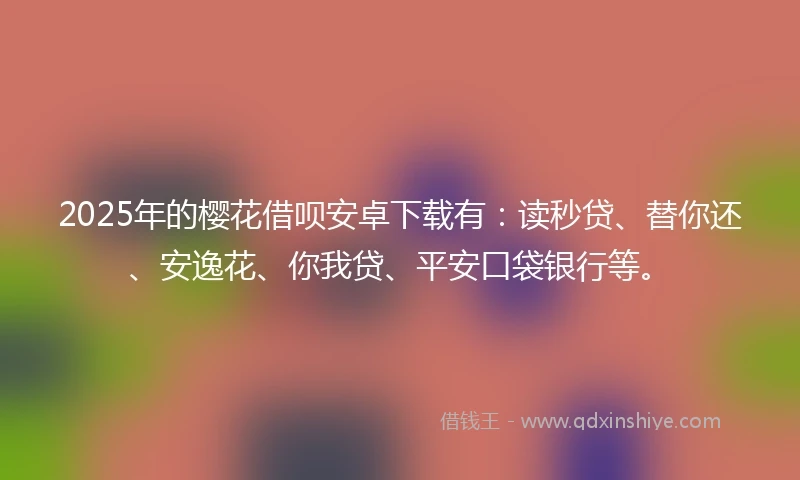 2025年的樱花借呗安卓下载有：读秒贷、替你还、安逸花、你我贷、平安口袋银行等。
