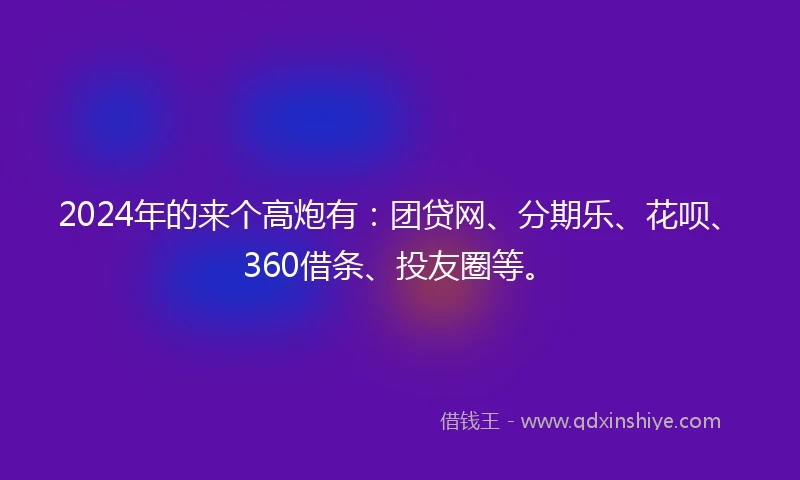2024年的来个高炮有：团贷网、分期乐、花呗、360借条、投友圈等。