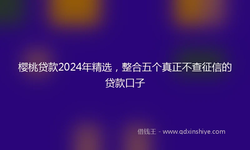 樱桃贷款2024年精选，整合五个真正不查征信的贷款口子