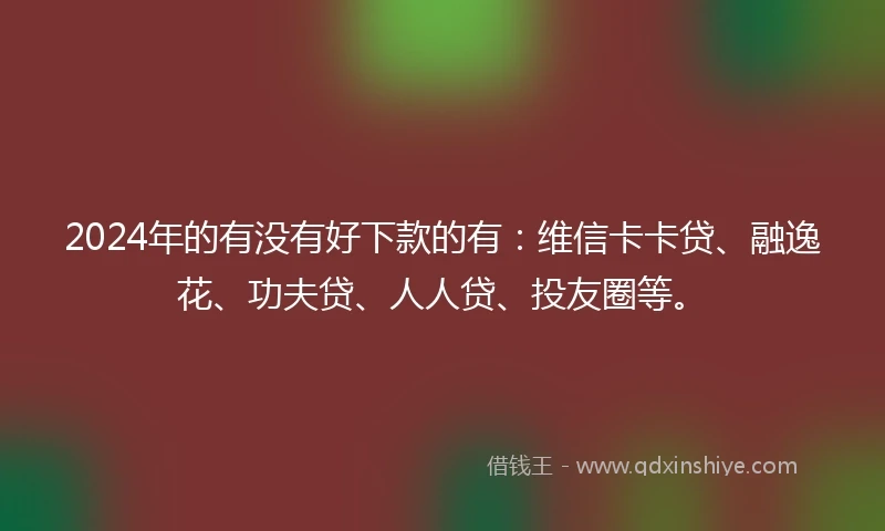 2024年的有没有好下款的有：维信卡卡贷、融逸花、功夫贷、人人贷、投友圈等。