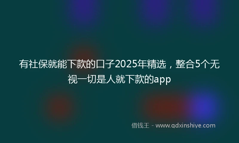 有社保就能下款的口子2025年精选，整合5个无视一切是人就下款的app