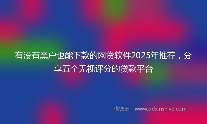 有没有黑户也能下款的网贷软件2025年推荐，分享五个无视评分的贷款平台