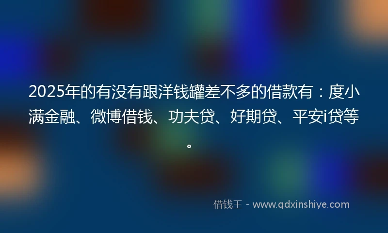 2025年的有没有跟洋钱罐差不多的借款有：度小满金融、微博借钱、功夫贷、好期贷、平安i贷等。