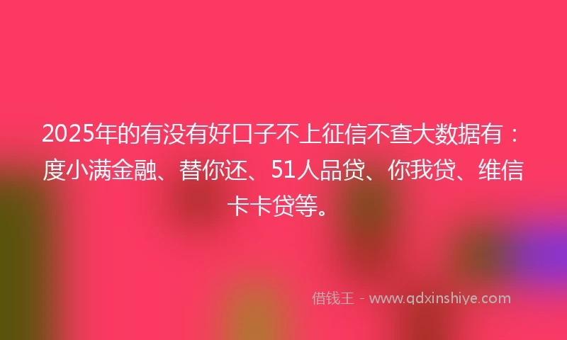 2025年的有没有好口子不上征信不查大数据有：度小满金融、替你还、51人品贷、你我贷、维信卡卡贷等。