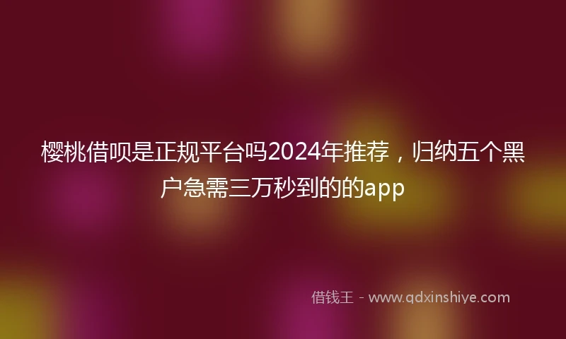 樱桃借呗是正规平台吗2024年推荐，归纳五个黑户急需三万秒到的的app