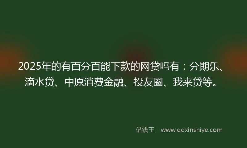 2025年的有百分百能下款的网贷吗有：分期乐、滴水贷、中原消费金融、投友圈、我来贷等。
