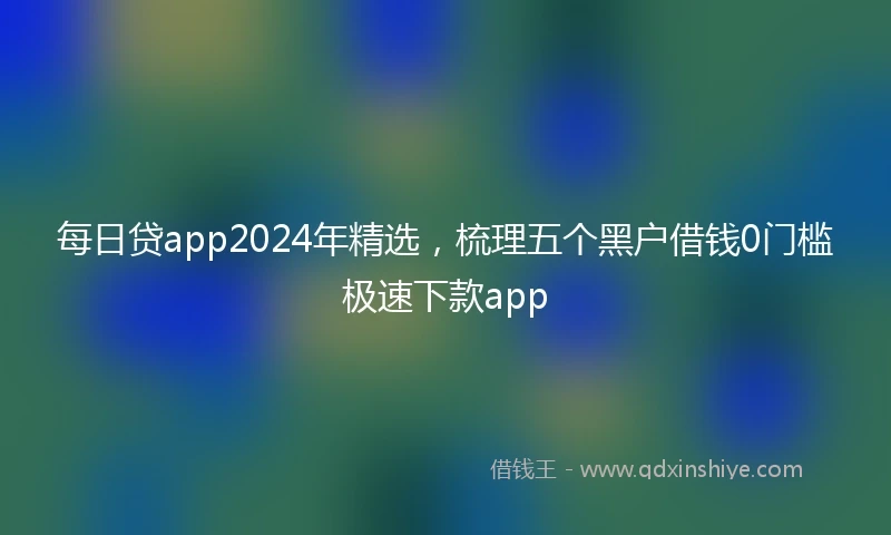 每日贷app2024年精选，梳理五个黑户借钱0门槛极速下款app