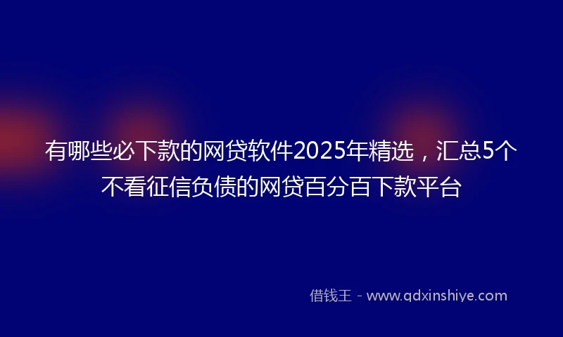 有哪些必下款的网贷软件2025年精选，汇总5个不看征信负债的网贷百分百下款平台