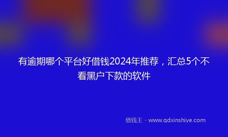 有逾期哪个平台好借钱2024年推荐，汇总5个不看黑户下款的软件