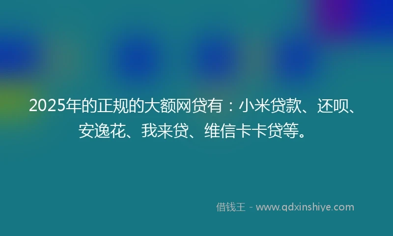2025年的正规的大额网贷有：小米贷款、还呗、安逸花、我来贷、维信卡卡贷等。