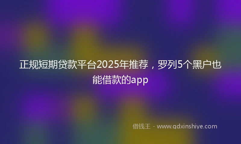 正规短期贷款平台2025年推荐，罗列5个黑户也能借款的app