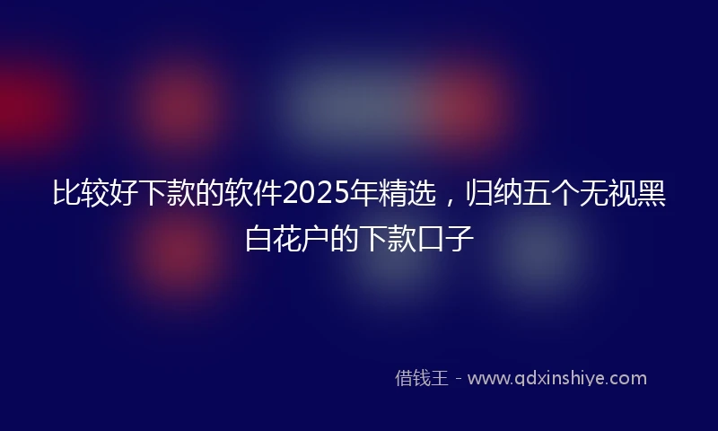 比较好下款的软件2025年精选，归纳五个无视黑白花户的下款口子