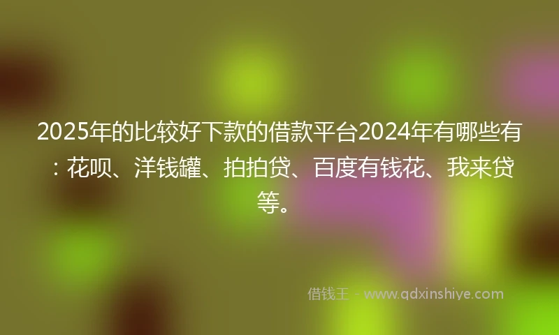 2025年的比较好下款的借款平台2024年有哪些有：花呗、洋钱罐、拍拍贷、百度有钱花、我来贷等。