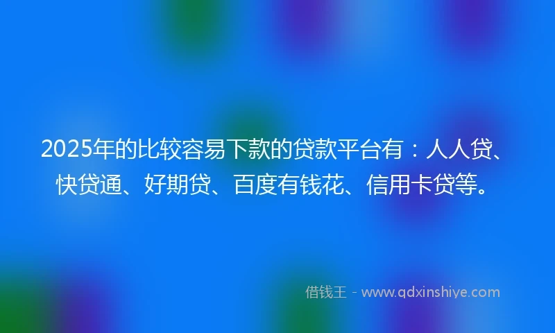 2025年的比较容易下款的贷款平台有：人人贷、快贷通、好期贷、百度有钱花、信用卡贷等。
