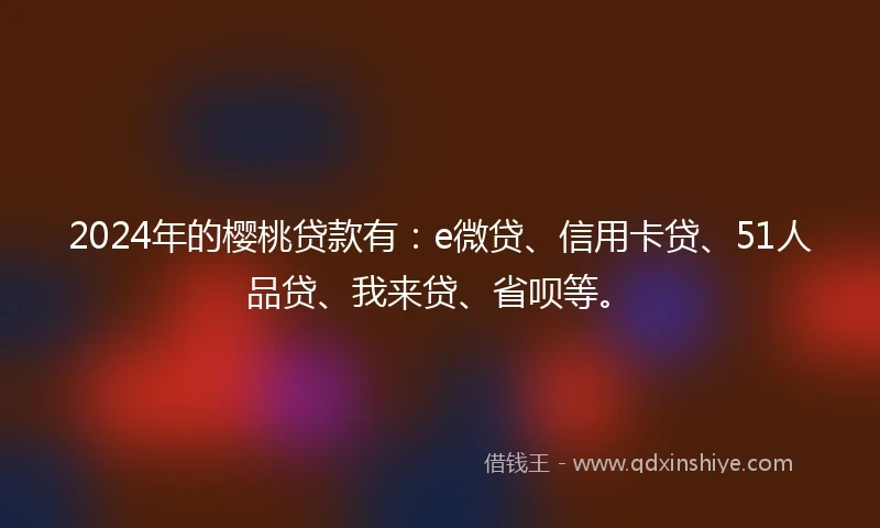 2024年的樱桃贷款有：e微贷、信用卡贷、51人品贷、我来贷、省呗等。