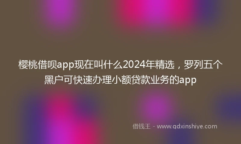樱桃借呗app现在叫什么2024年精选，罗列五个黑户可快速办理小额贷款业务的app