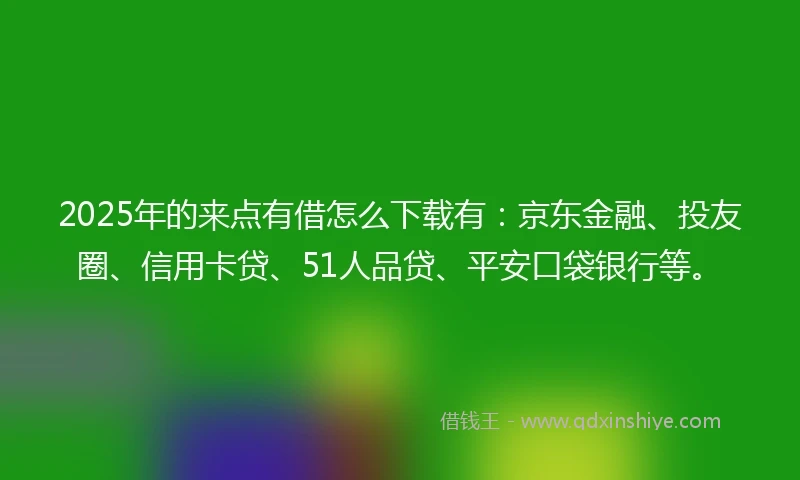 2025年的来点有借怎么下载有：京东金融、投友圈、信用卡贷、51人品贷、平安口袋银行等。