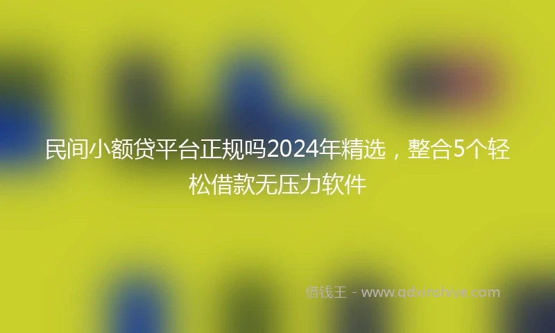 民间小额贷平台正规吗2024年精选，整合5个轻松借款无压力软件